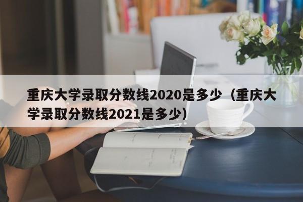 重庆大学录取分数线2020是多少（重庆大学录取分数线2021是多少）