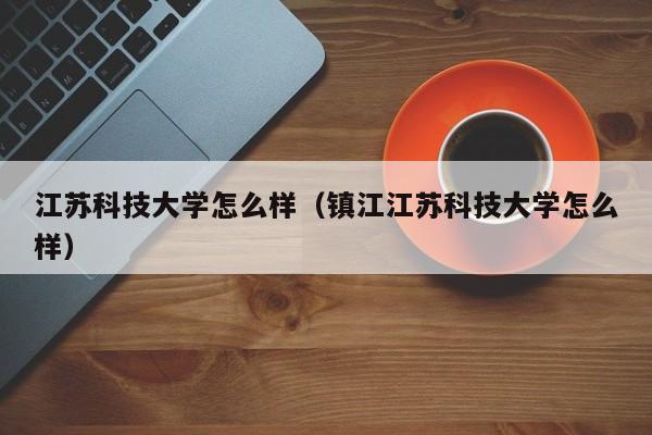 江苏科技大学怎么样（镇江江苏科技大学怎么样）