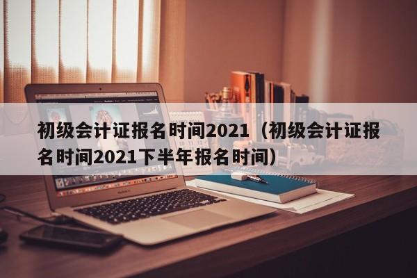 初级会计证报名时间2021（初级会计证报名时间2021下半年报名时间）