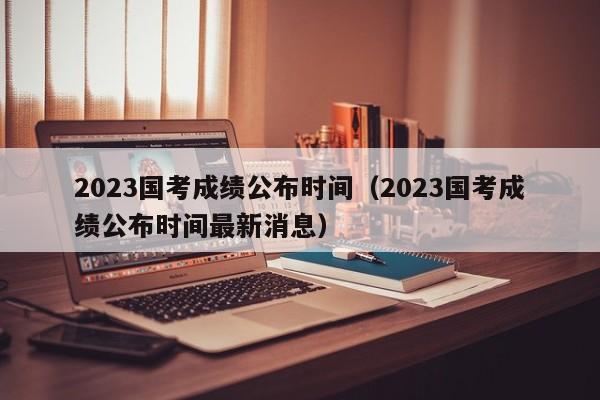 2023国考成绩公布时间（2023国考成绩公布时间最新消息）