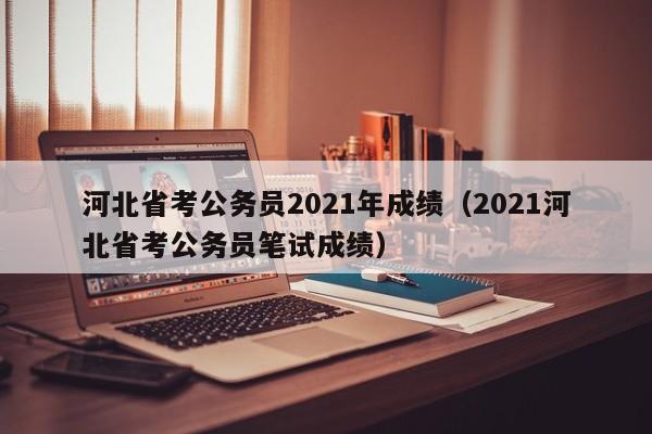 河北省考公务员2021年成绩（2021河北省考公务员笔试成绩）