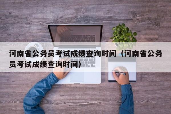 河南省公务员考试成绩查询时间（河南省公务员考试成绩查询时间）