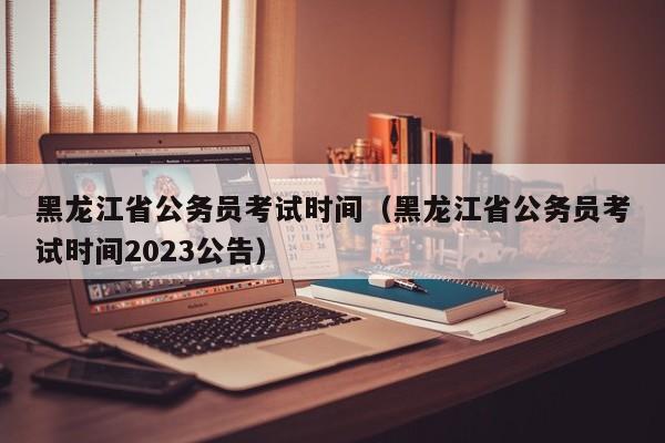 黑龙江省公务员考试时间（黑龙江省公务员考试时间2023公告）