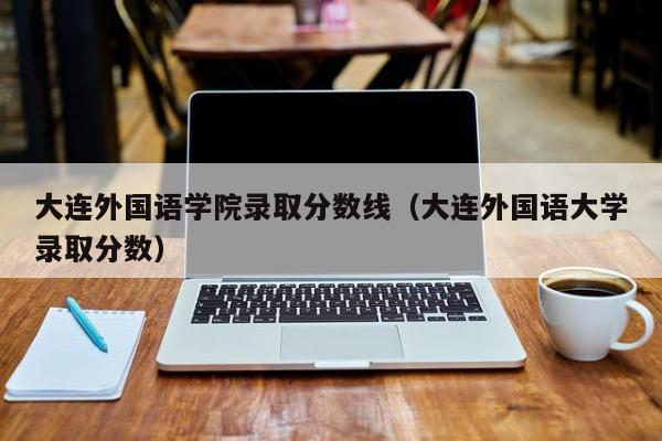 大连外国语学院录取分数线（大连外国语大学录取分数）