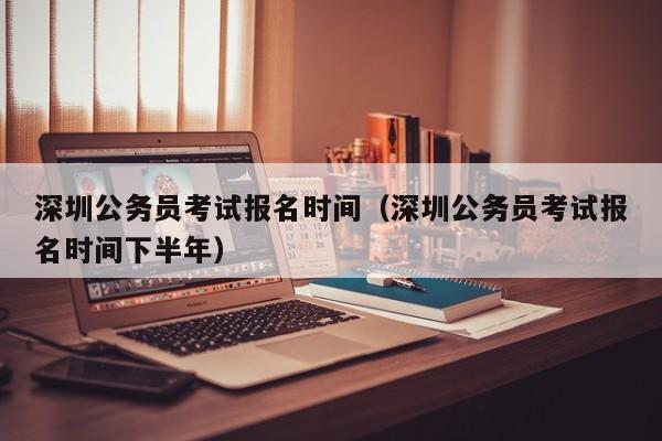 深圳公务员考试报名时间（深圳公务员考试报名时间下半年）