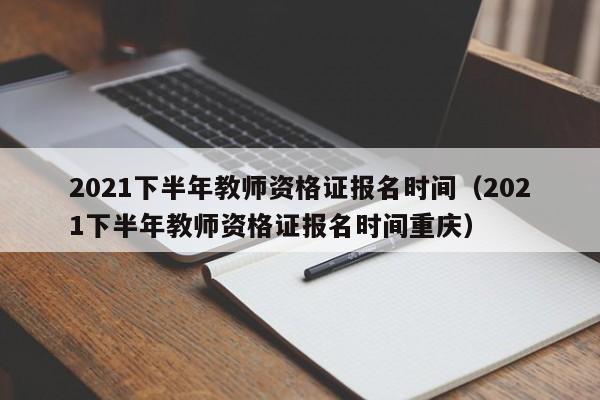 2021下半年教师资格证报名时间（2021下半年教师资格证报名时间重庆）