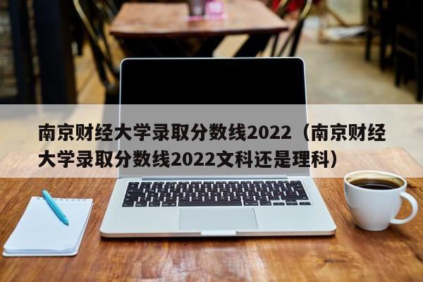 南京财经大学录取分数线2022（南京财经大学录取分数线2022文科还是理科）