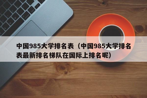 中国985大学排名表（中国985大学排名表最新排名梯队在国际上排名呢）