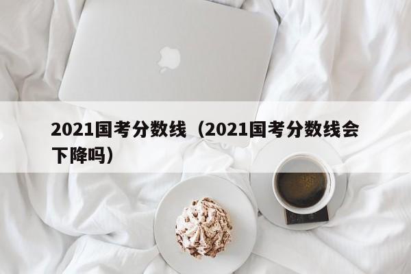 2021国考分数线（2021国考分数线会下降吗）