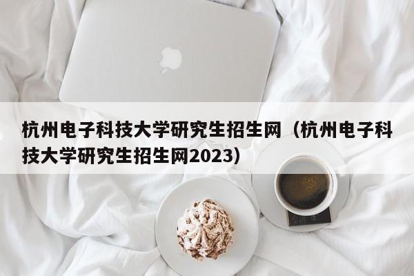 杭州电子科技大学研究生招生网（杭州电子科技大学研究生招生网2023）