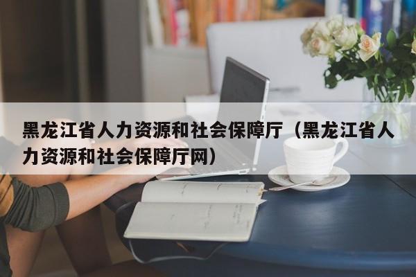 黑龙江省人力资源和社会保障厅（黑龙江省人力资源和社会保障厅网）