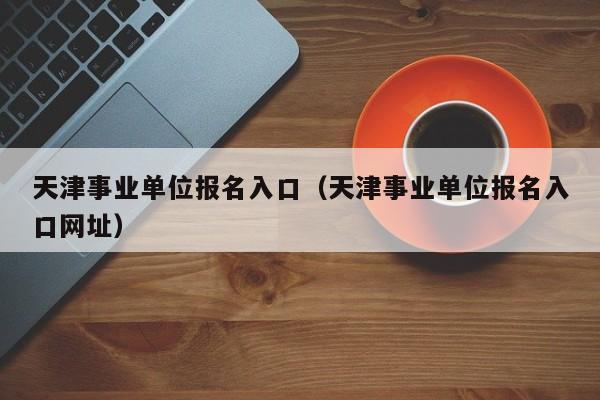 天津事业单位报名入口（天津事业单位报名入口网址）