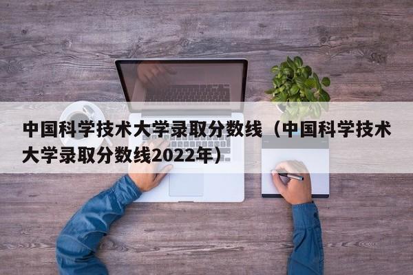 中国科学技术大学录取分数线（中国科学技术大学录取分数线2022年）