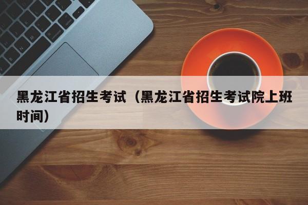 黑龙江省招生考试（黑龙江省招生考试院上班时间）