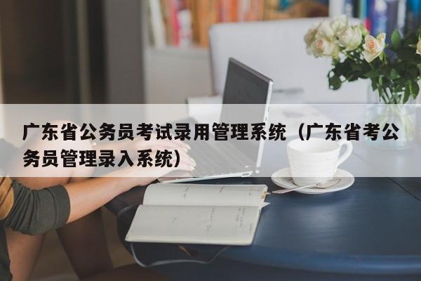 广东省公务员考试录用管理系统（广东省考公务员管理录入系统）