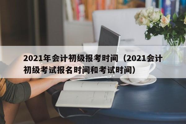 2021年会计初级报考时间（2021会计初级考试报名时间和考试时间）