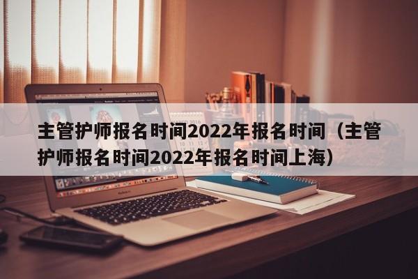 主管护师报名时间2022年报名时间（主管护师报名时间2022年报名时间上海）