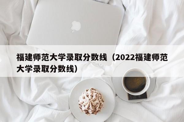 福建师范大学录取分数线（2022福建师范大学录取分数线）