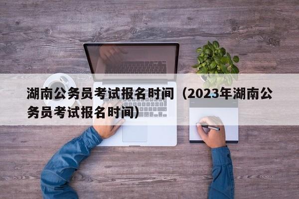 湖南公务员考试报名时间（2023年湖南公务员考试报名时间）