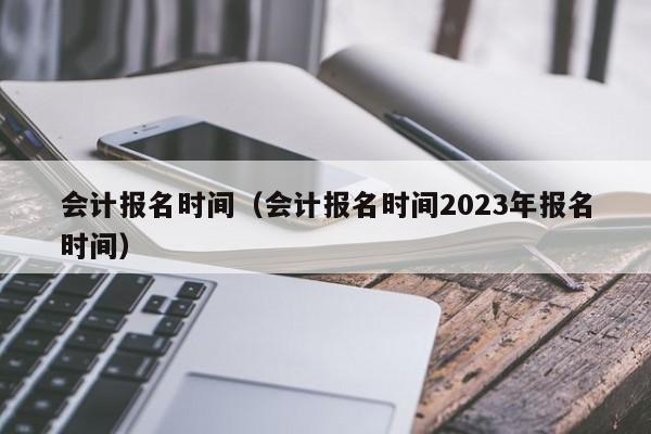 会计报名时间（会计报名时间2023年报名时间）