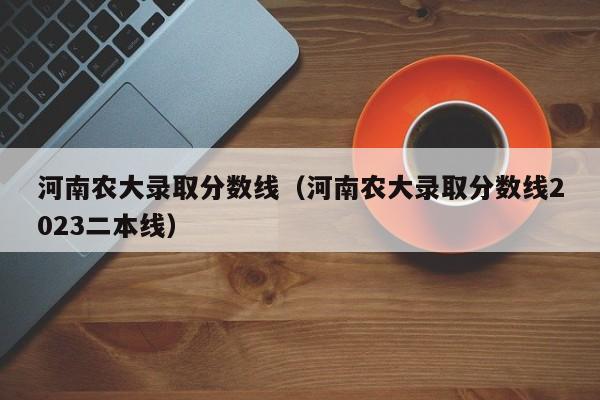 河南农大录取分数线（河南农大录取分数线2023二本线）