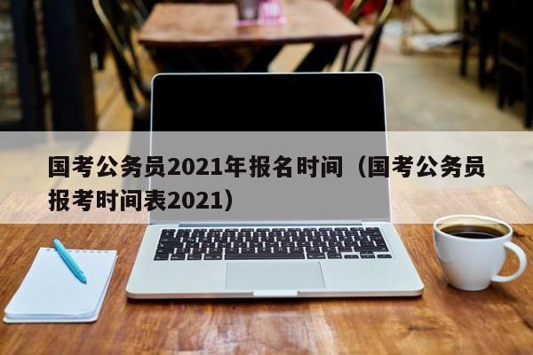 国考公务员2021年报名时间（国考公务员报考时间表2021）