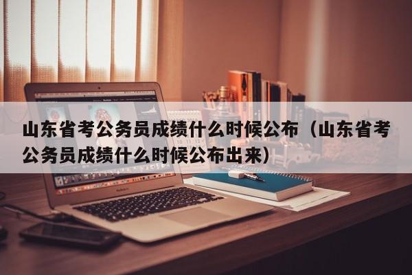 山东省考公务员成绩什么时候公布（山东省考公务员成绩什么时候公布出来）