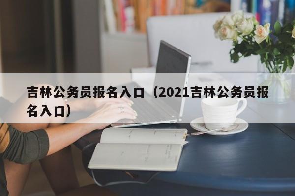 吉林公务员报名入口（2021吉林公务员报名入口）