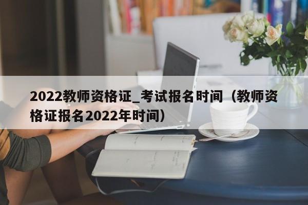 2022教师资格证_考试报名时间（教师资格证报名2022年时间）