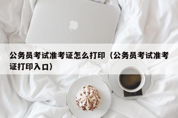 公务员考试准考证怎么打印（公务员考试准考证打印入口）