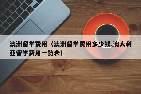 澳洲留学费用（澳洲留学费用多少钱,澳大利亚留学费用一览表）