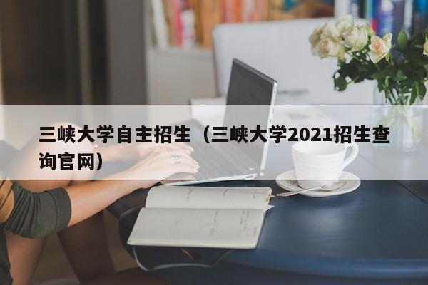 三峡大学自主招生（三峡大学2021招生查询官网）