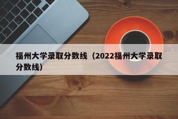 福州大学录取分数线（2022福州大学录取分数线）