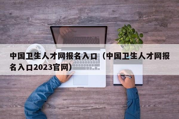 中国卫生人才网报名入口（中国卫生人才网报名入口2023官网）