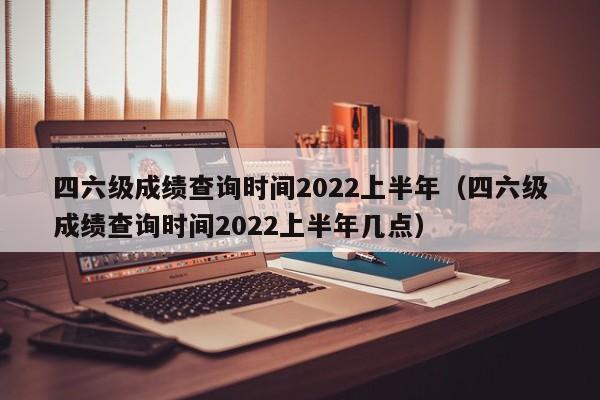 四六级成绩查询时间2022上半年（四六级成绩查询时间2022上半年几点）