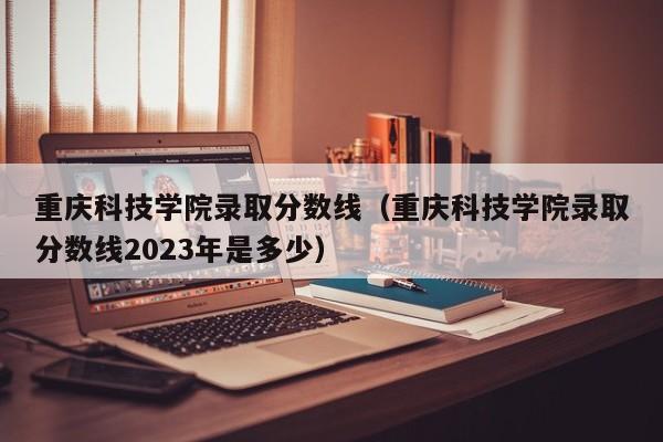 重庆科技学院录取分数线（重庆科技学院录取分数线2023年是多少）