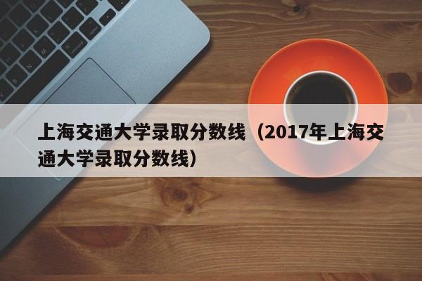 上海交通大学录取分数线（2017年上海交通大学录取分数线）