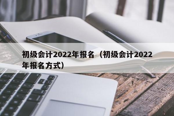 初级会计2022年报名（初级会计2022年报名方式）