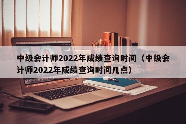 中级会计师2022年成绩查询时间（中级会计师2022年成绩查询时间几点）