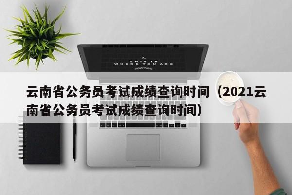 云南省公务员考试成绩查询时间（2021云南省公务员考试成绩查询时间）