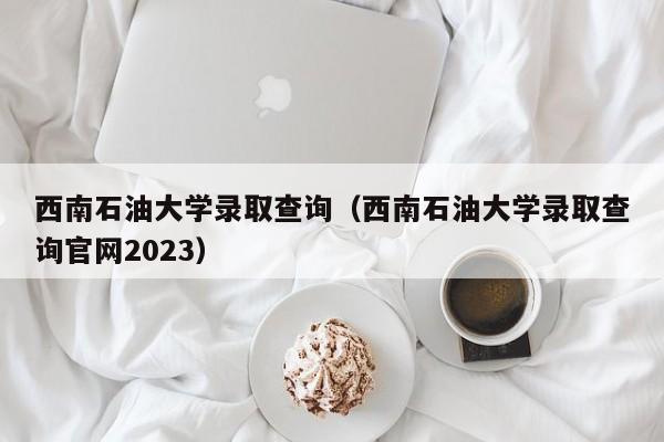 西南石油大学录取查询（西南石油大学录取查询官网2023）