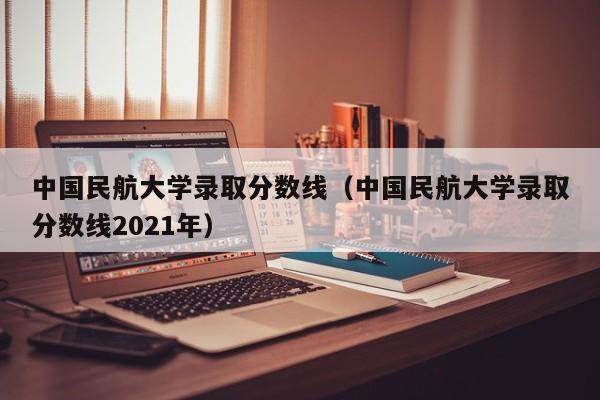 中国民航大学录取分数线（中国民航大学录取分数线2021年）