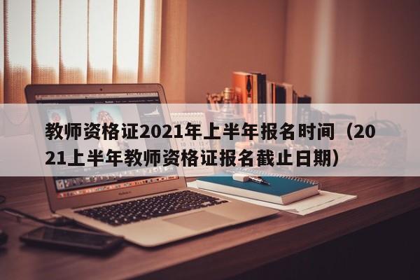 教师资格证2021年上半年报名时间（2021上半年教师资格证报名截止日期）