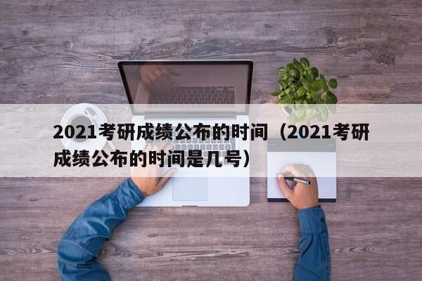 2021考研成绩公布的时间（2021考研成绩公布的时间是几号）