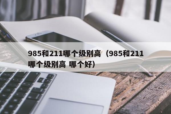 985和211哪个级别高（985和211哪个级别高 哪个好）