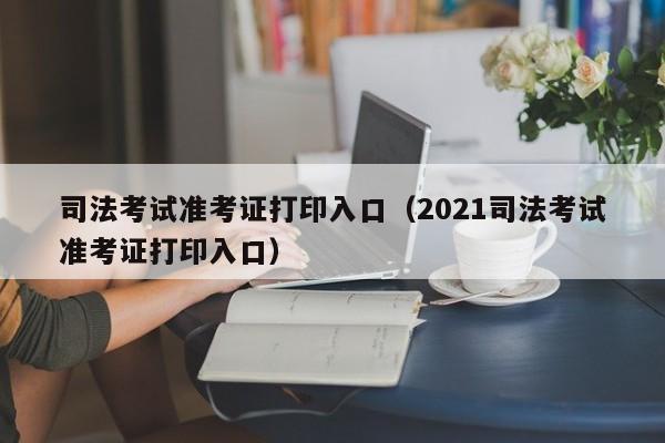 司法考试准考证打印入口（2021司法考试准考证打印入口）