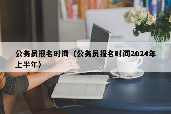 公务员报名时间（公务员报名时间2024年上半年）