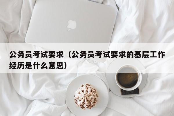 公务员考试要求（公务员考试要求的基层工作经历是什么意思）