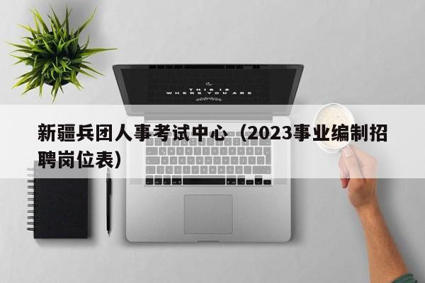 新疆兵团人事考试中心（2023事业编制招聘岗位表）