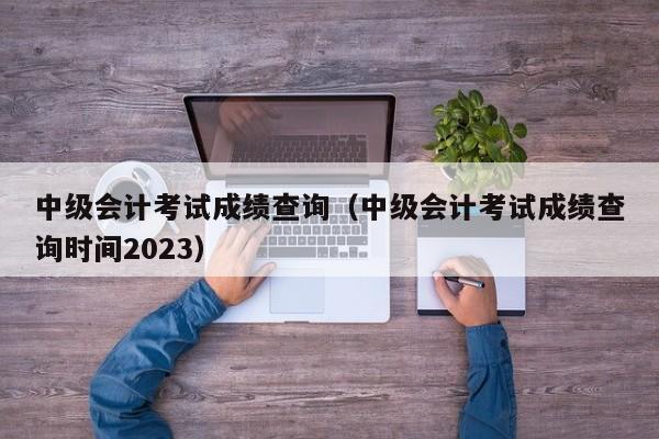 中级会计考试成绩查询（中级会计考试成绩查询时间2023）